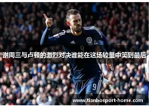 谢周三与卢顿的激烈对决谁能在这场较量中笑到最后